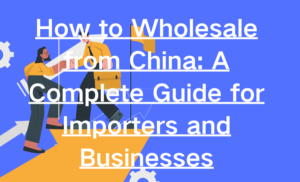 How to Wholesale from China A Complete Guide for Importers and Businesses